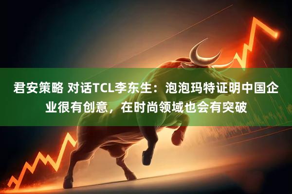 君安策略 对话TCL李东生：泡泡玛特证明中国企业很有创意，在时尚领域也会有突破