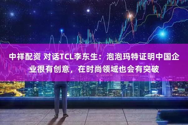 中祥配资 对话TCL李东生：泡泡玛特证明中国企业很有创意，在时尚领域也会有突破