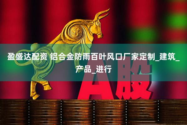 盈盛达配资 铝合金防雨百叶风口厂家定制_建筑_产品_进行