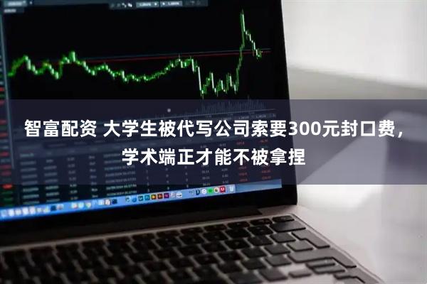 智富配资 大学生被代写公司索要300元封口费，学术端正才能不被拿捏