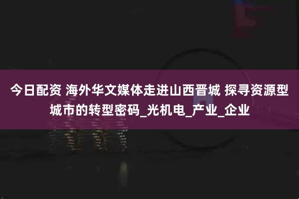 今日配资 海外华文媒体走进山西晋城 探寻资源型城市的转型密码_光机电_产业_企业