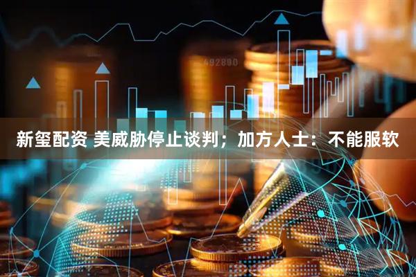 新玺配资 美威胁停止谈判；加方人士：不能服软