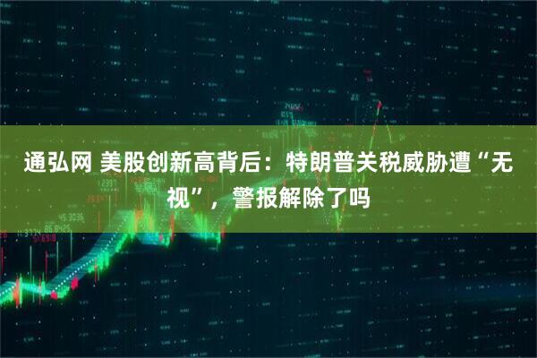 通弘网 美股创新高背后：特朗普关税威胁遭“无视”，警报解除了吗