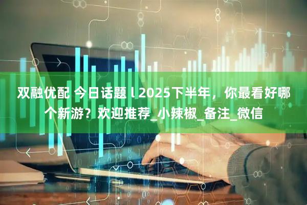 双融优配 今日话题 l 2025下半年，你最看好哪个新游？欢迎推荐_小辣椒_备注_微信