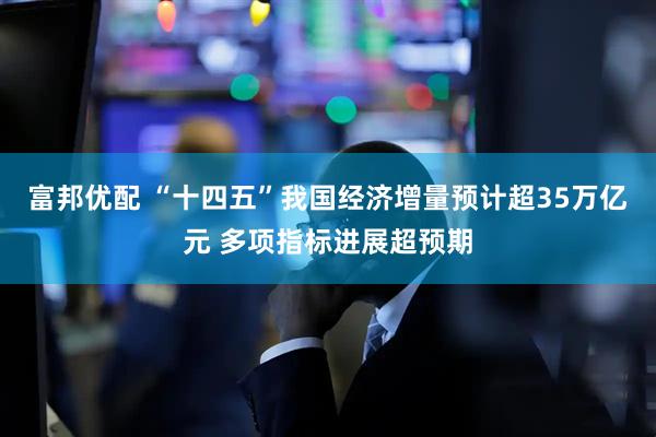 富邦优配 “十四五”我国经济增量预计超35万亿元 多项指标进展超预期