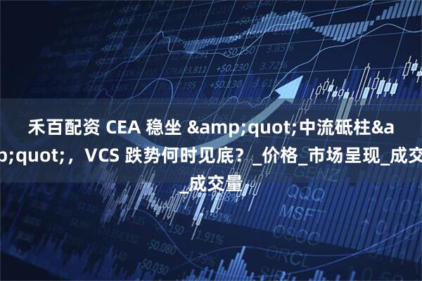 禾百配资 CEA 稳坐 &quot;中流砥柱&quot;，VCS 跌势何时见底？_价格_市场呈现_成交量