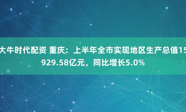 大牛时代配资 重庆：上半年全市实现地区生产总值15929.58亿元，同比增长5.0%