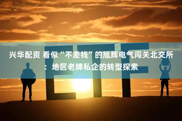 兴华配资 看似“不差钱”的旭辉电气闯关北交所：地区老牌私企的转型探索