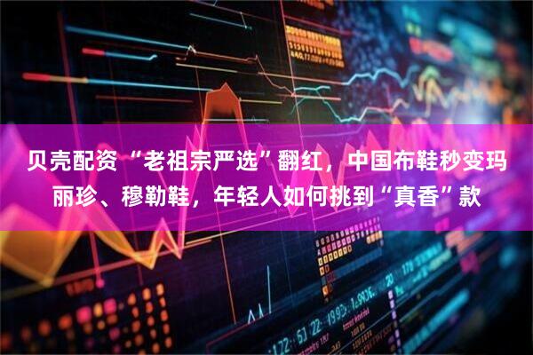 贝壳配资 “老祖宗严选”翻红，中国布鞋秒变玛丽珍、穆勒鞋，年轻人如何挑到“真香”款