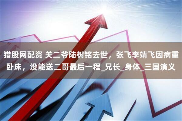 猎股网配资 关二爷陆树铭去世，张飞李靖飞因病重卧床，没能送二哥最后一程_兄长_身体_三国演义