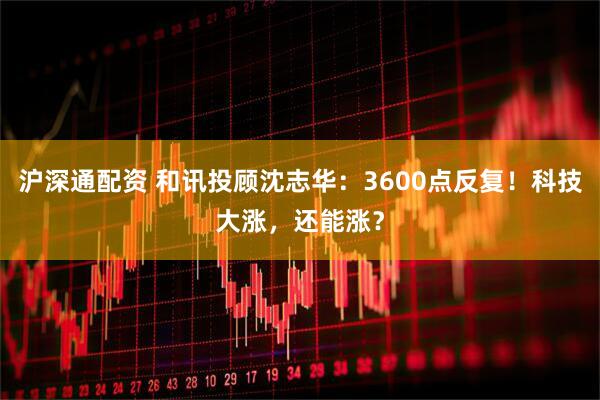 沪深通配资 和讯投顾沈志华：3600点反复！科技大涨，还能涨？