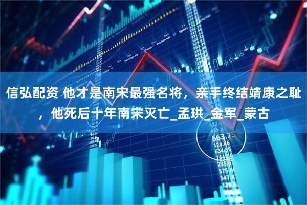 信弘配资 他才是南宋最强名将，亲手终结靖康之耻，他死后十年南宋灭亡_孟珙_金军_蒙古