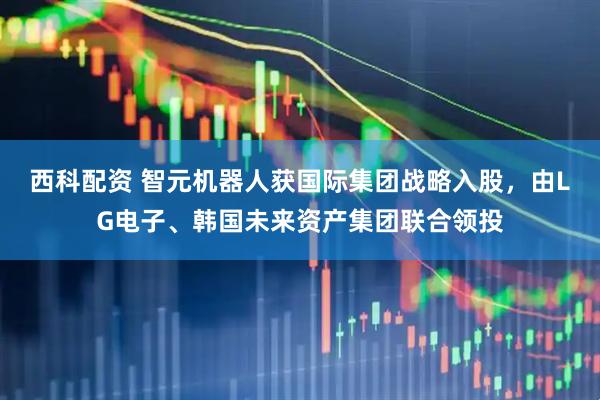 西科配资 智元机器人获国际集团战略入股，由LG电子、韩国未来资产集团联合领投