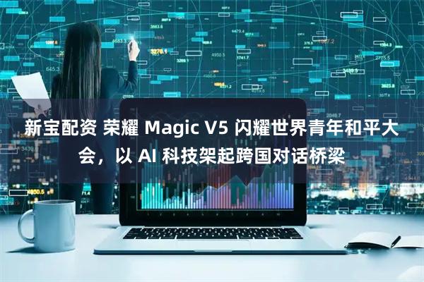 新宝配资 荣耀 Magic V5 闪耀世界青年和平大会，以 AI 科技架起跨国对话桥梁