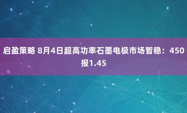 启盈策略 8月4日超高功率石墨电极市场暂稳：450报1.45