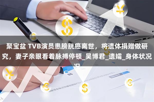 聚宝盆 TVB演员患膀胱癌离世，将遗体捐赠做研究，妻子亲眼看着脉搏停顿_吴博君_遗孀_身体状况