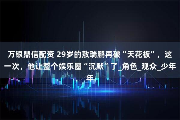 万银鼎信配资 29岁的敖瑞鹏再破“天花板”，这一次，他让整个娱乐圈“沉默”了_角色_观众_少年
