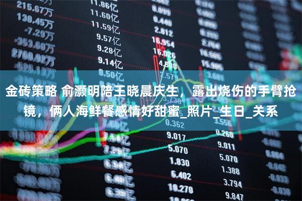 金砖策略 俞灏明陪王晓晨庆生，露出烧伤的手臂抢镜，俩人海鲜餐感情好甜蜜_照片_生日_关系