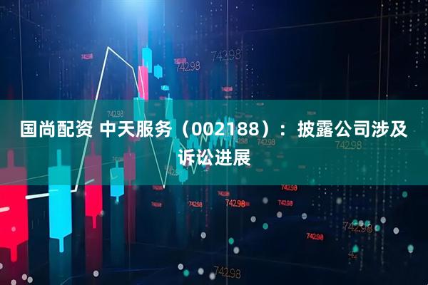 国尚配资 中天服务（002188）：披露公司涉及诉讼进展