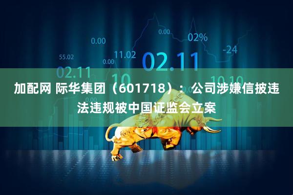 加配网 际华集团（601718）：公司涉嫌信披违法违规被中国证监会立案