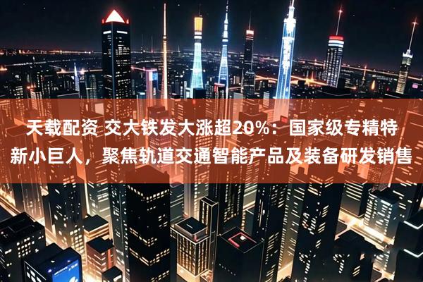 天载配资 交大铁发大涨超20%：国家级专精特新小巨人，聚焦轨道交通智能产品及装备研发销售