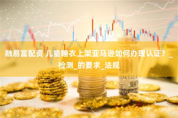 融易富配资 儿童睡衣上架亚马逊如何办理认证？_检测_的要求_法规