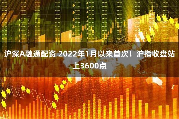 沪深A融通配资 2022年1月以来首次!沪指收盘站上3600点