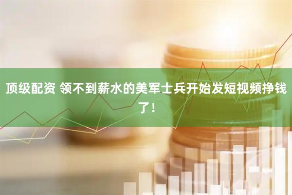 顶级配资 领不到薪水的美军士兵开始发短视频挣钱了！