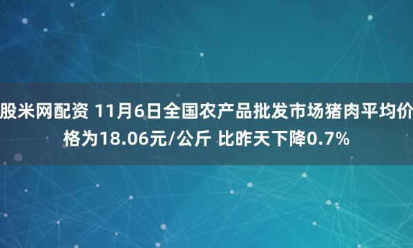 股米网配资 11月6日全国农产品批发市场猪肉平均价格为18.06元/公斤 比昨天下降0.7%