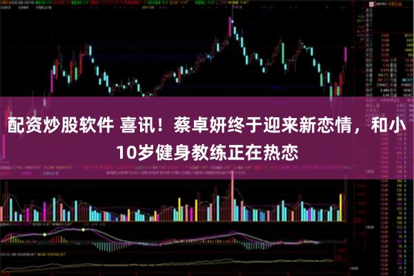 配资炒股软件 喜讯！蔡卓妍终于迎来新恋情，和小10岁健身教练正在热恋