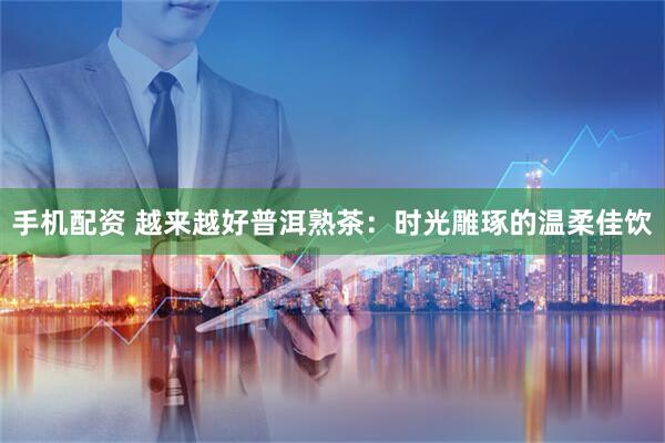 手机配资 越来越好普洱熟茶：时光雕琢的温柔佳饮