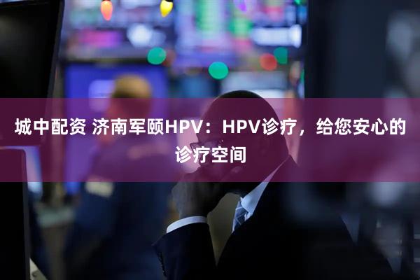 城中配资 济南军颐HPV：HPV诊疗，给您安心的诊疗空间