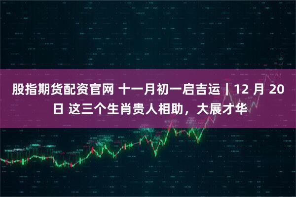 股指期货配资官网 十一月初一启吉运|12 月 20 日 这三个生肖贵人相助,大展才华