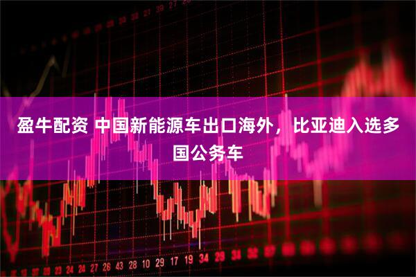 盈牛配资 中国新能源车出口海外，比亚迪入选多国公务车
