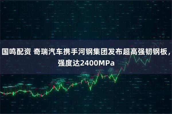 国鸣配资 奇瑞汽车携手河钢集团发布超高强韧钢板,强度达2400MPa