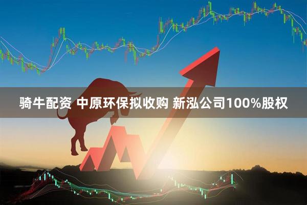 骑牛配资 中原环保拟收购 新泓公司100%股权