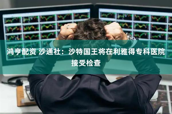 鸿亨配资 沙通社：沙特国王将在利雅得专科医院接受检查